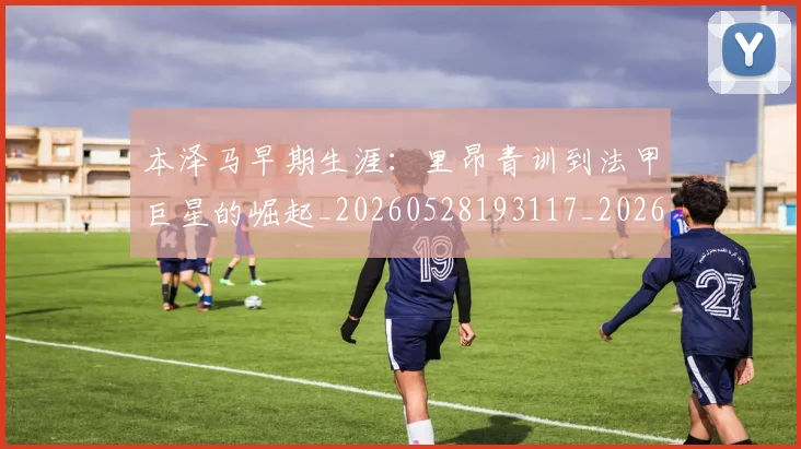 本泽马早期生涯：里昂青训到法甲巨星的崛起_20260528193117_20260609205535