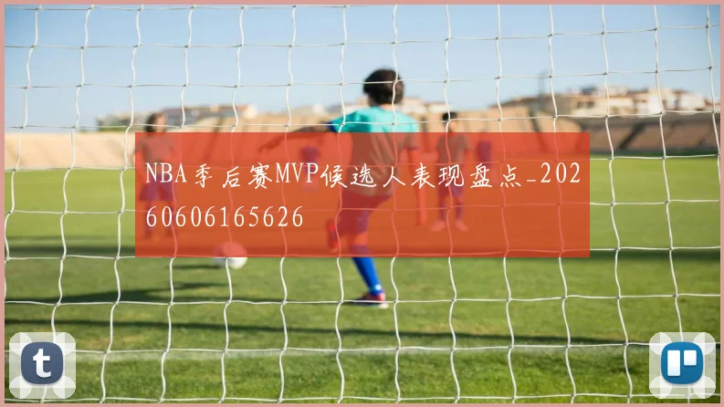 NBA季后赛MVP候选人表现盘点_20260606165626