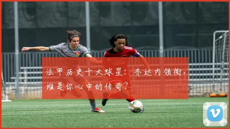 法甲历史十大球星：齐达内领衔，谁是你心中的传奇？