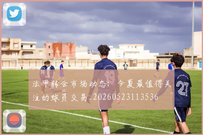 法甲转会市场动态：今夏最值得关注的球员交易_20260523113536