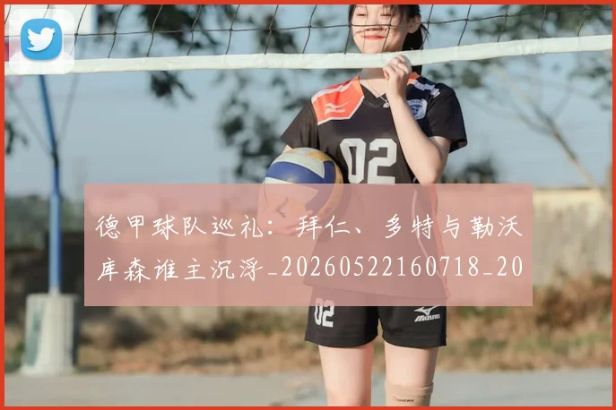 德甲球队巡礼：拜仁、多特与勒沃库森谁主沉浮_20260522160718_20260609191657